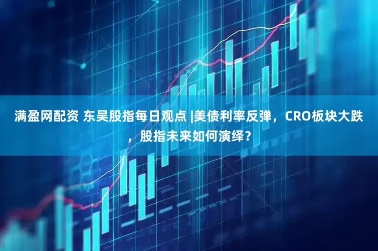 满盈网配资 东吴股指每日观点 |美债利率反弹，CRO板块大跌，股指未来如何演绎？