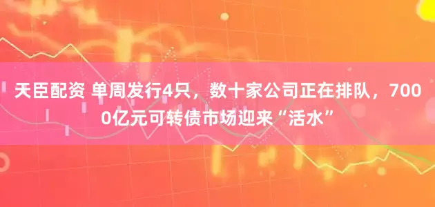天臣配资 单周发行4只，数十家公司正在排队，7000亿元可转债市场迎来“活水”