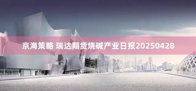 京海策略 瑞达期货烧碱产业日报20250428