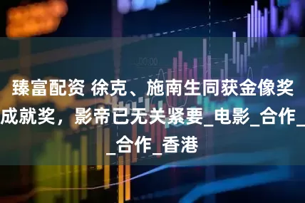 臻富配资 徐克、施南生同获金像奖终身成就奖，影帝已无关紧要_电影_合作_香港