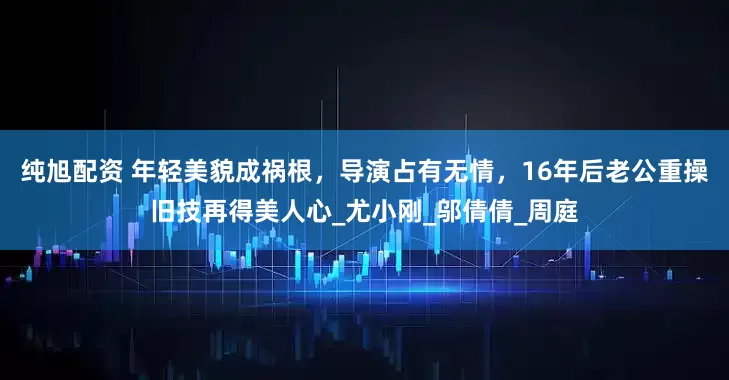 纯旭配资 年轻美貌成祸根，导演占有无情，16年后老公重操旧技再得美人心_尤小刚_邬倩倩_周庭