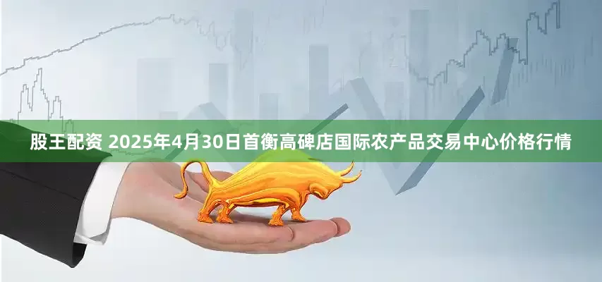 股王配资 2025年4月30日首衡高碑店国际农产品交易中心价格行情