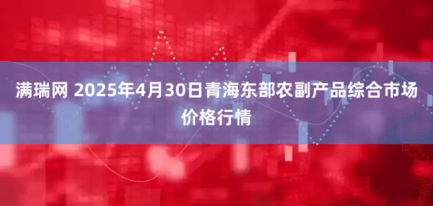 满瑞网 2025年4月30日青海东部农副产品综合市场价格行情