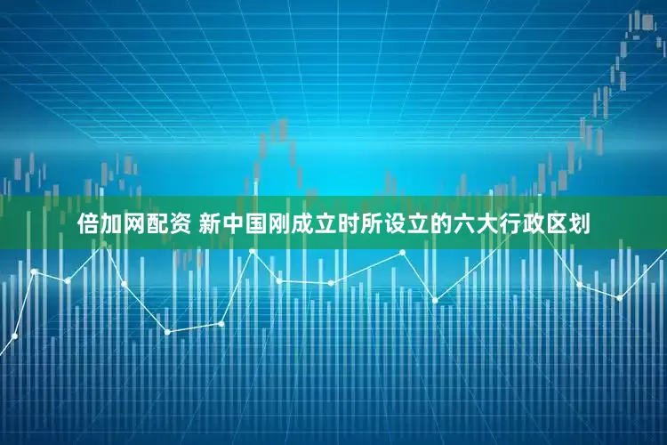 倍加网配资 新中国刚成立时所设立的六大行政区划