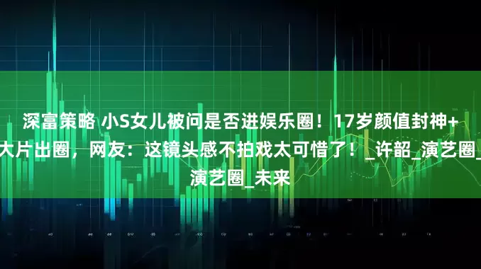 深富策略 小S女儿被问是否进娱乐圈！17岁颜值封神+高定大片出圈，网友：这镜头感不拍戏太可惜了！_许韶_演艺圈_未来