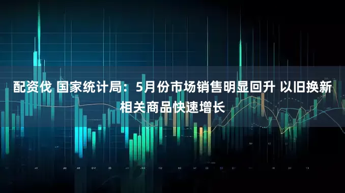 配资伐 国家统计局：5月份市场销售明显回升 以旧换新相关商品快速增长