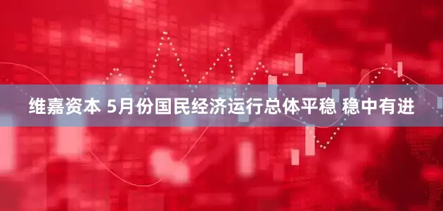 维嘉资本 5月份国民经济运行总体平稳 稳中有进