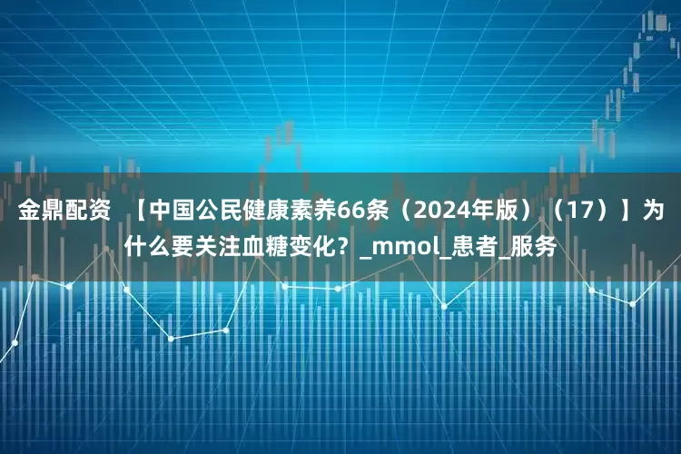 金鼎配资  【中国公民健康素养66条（2024年版）（17）】为什么要关注血糖变化？_mmol_患者_服务