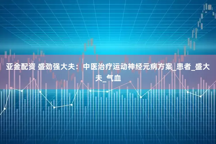 亚金配资 盛劲强大夫：中医治疗运动神经元病方案_患者_盛大夫_气血