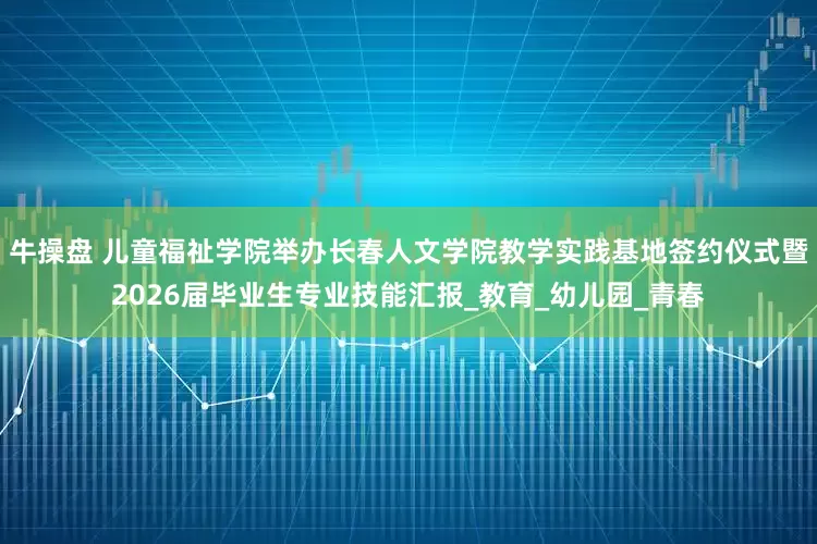 牛操盘 儿童福祉学院举办长春人文学院教学实践基地签约仪式暨2026届毕业生专业技能汇报_教育_幼儿园_青春