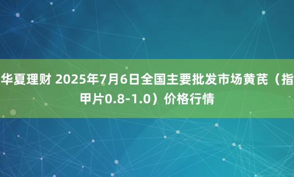华夏理财 2025年7月6日全国主要批发市场黄芪（指甲片0.8-1.0）价格行情