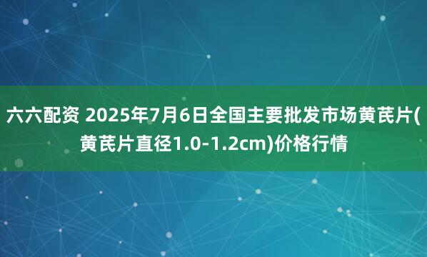 六六配资 2025年7月6日全国主要批发市场黄芪片(黄芪片直径1.0-1.2cm)价格行情