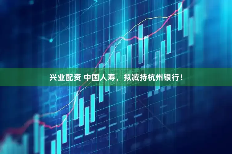 兴业配资 中国人寿，拟减持杭州银行！