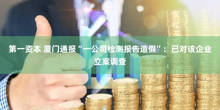 第一资本 厦门通报“一公司检测报告造假”：已对该企业立案调查