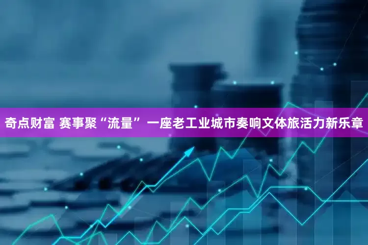 奇点财富 赛事聚“流量” 一座老工业城市奏响文体旅活力新乐章