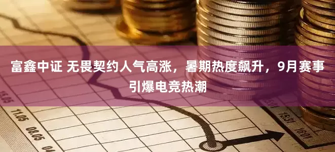 富鑫中证 无畏契约人气高涨，暑期热度飙升，9月赛事引爆电竞热潮