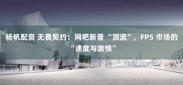 杨帆配资 无畏契约：网吧新晋 “顶流”，FPS 市场的 “速度与激情”