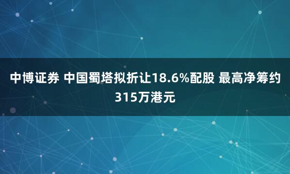 中博证券 中国蜀塔拟折让18.6%配股 最高净筹约315万港元