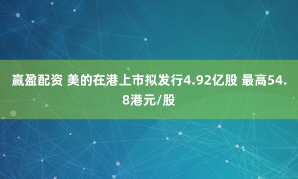赢盈配资 美的在港上市拟发行4.92亿股 最高54.8港元/股