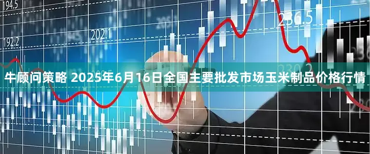 牛顾问策略 2025年6月16日全国主要批发市场玉米制品价格行情